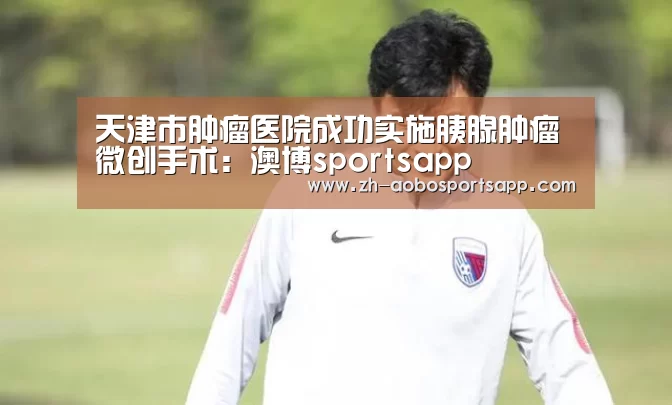 天津市肿瘤医院成功实施胰腺肿瘤微创手术:澳博sportsapp(图3) 澳博sportsapp